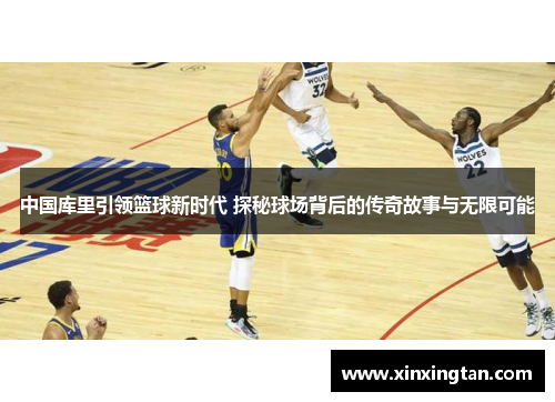 中国库里引领篮球新时代 探秘球场背后的传奇故事与无限可能